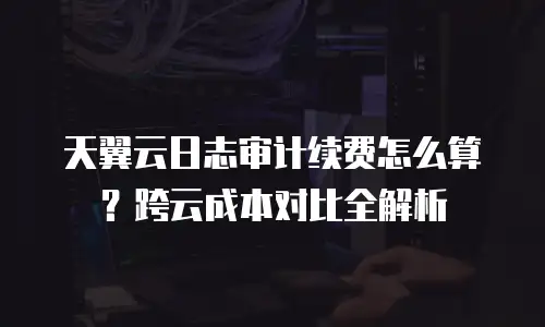天翼云日志审计续费怎么算？跨云成本对比全解析