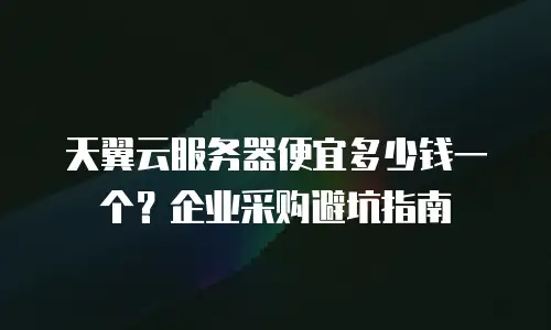 天翼云服务器便宜多少钱一个？企业采购避坑指南