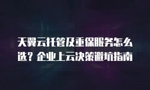 天翼云托管及重保服务怎么选？企业上云决策避坑指南