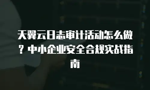 天翼云日志审计活动怎么做？中小企业安全合规实战指南