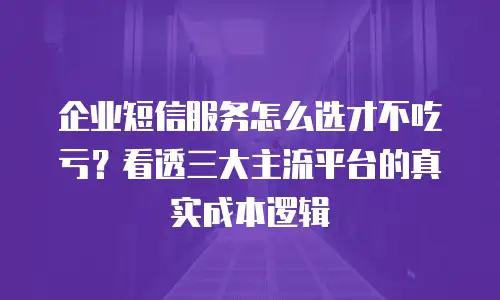 企业短信服务怎么选才不吃亏？看透三大主流平台的真实成本逻辑