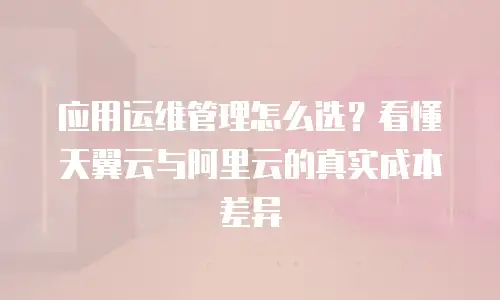 应用运维管理怎么选？看懂天翼云与阿里云的真实成本差异