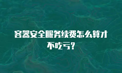 容器安全服务续费怎么算才不吃亏？