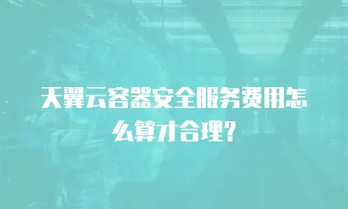 天翼云容器安全服务费用怎么算才合理？
