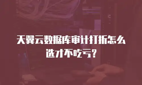 天翼云数据库审计打折怎么选才不吃亏？