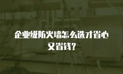 企业级防火墙怎么选才省心又省钱？