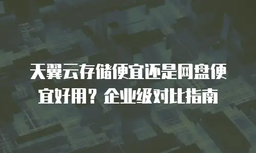 天翼云存储便宜还是网盘便宜好用？企业级对比指南