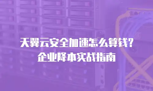 天翼云安全加速怎么算钱？企业降本实战指南