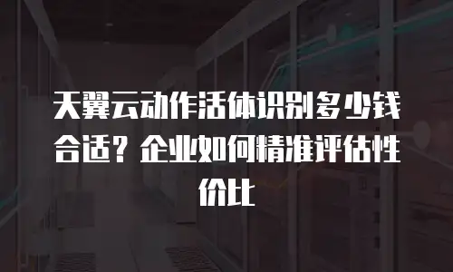 天翼云动作活体识别多少钱合适？企业如何精准评估性价比