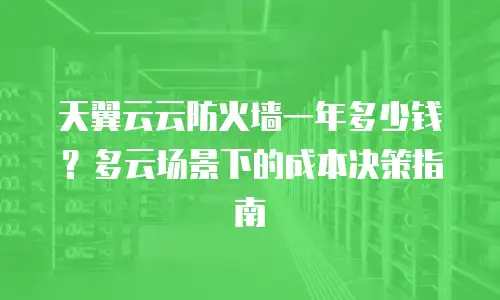 天翼云云防火墙一年多少钱？多云场景下的成本决策指南