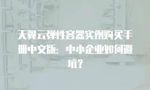 天翼云弹性容器实例购买手册中文版：中小企业如何避坑？