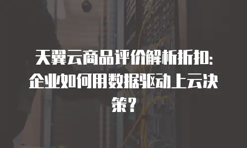天翼云商品评价解析折扣：企业如何用数据驱动上云决策？