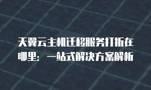 天翼云主机迁移服务打折在哪里：一站式解决方案解析