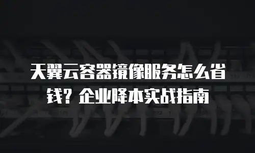 天翼云容器镜像服务怎么省钱？企业降本实战指南