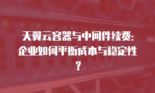 天翼云容器与中间件续费：企业如何平衡成本与稳定性？