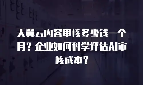 天翼云内容审核多少钱一个月？企业如何科学评估AI审核成本？