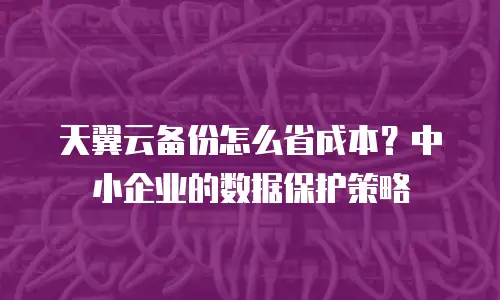 天翼云备份怎么省成本？中小企业的数据保护策略