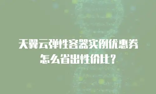 天翼云弹性容器实例优惠券怎么省出性价比？