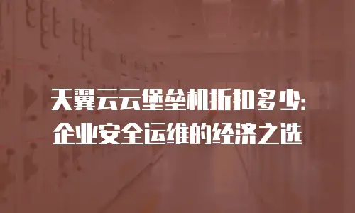 天翼云云堡垒机折扣多少：企业安全运维的经济之选