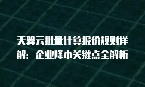 天翼云批量计算报价规则详解：企业降本关键点全解析