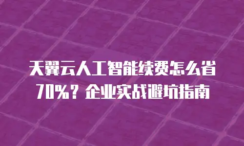 天翼云人工智能续费怎么省70%？企业实战避坑指南