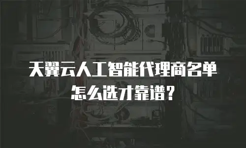 天翼云人工智能代理商名单怎么选才靠谱？