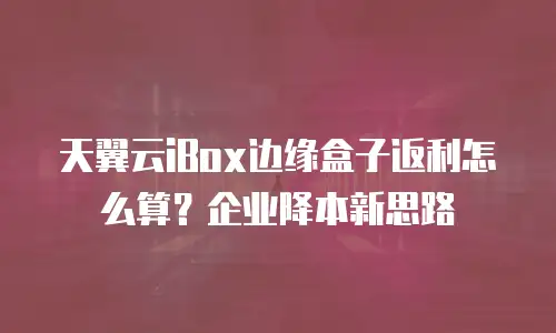 天翼云iBox边缘盒子返利怎么算？企业降本新思路