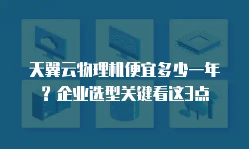 天翼云物理机便宜多少一年？企业选型关键看这3点