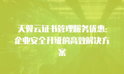 天翼云证书管理服务优惠：企业安全升级的高效解决方案