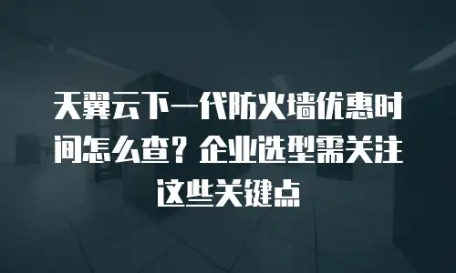 天翼云下一代防火墙优惠时间怎么查？企业选型需关注这些关键点