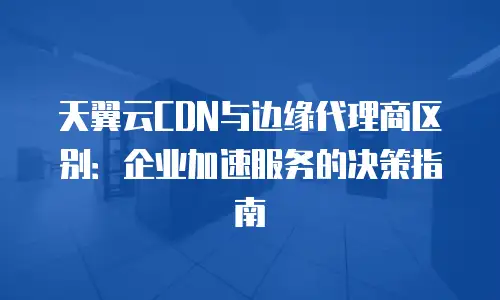 天翼云CDN与边缘代理商区别：企业加速服务的决策指南