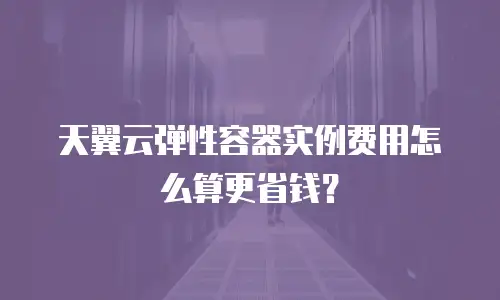 天翼云弹性容器实例费用怎么算更省钱？