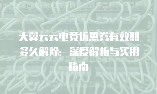 天翼云云电竞优惠券有效期多久解除：深度解析与实用指南