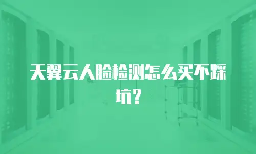 天翼云人脸检测怎么买不踩坑？