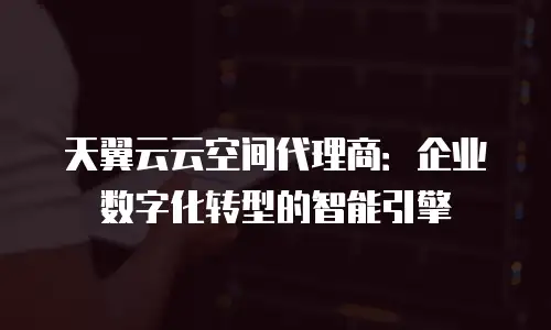 天翼云云空间代理商：企业数字化转型的智能引擎