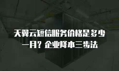 天翼云短信服务价格是多少一月？企业降本三步法