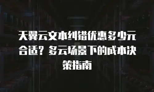 天翼云文本纠错优惠多少元合适？多云场景下的成本决策指南