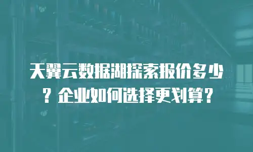 天翼云数据湖探索报价多少？企业如何选择更划算？