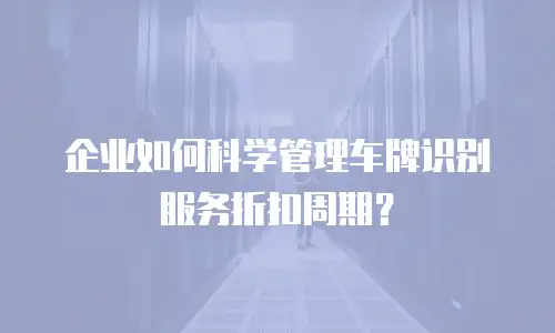 企业如何科学管理车牌识别服务折扣周期？
