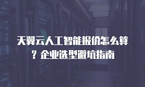 天翼云人工智能报价怎么算？企业选型避坑指南