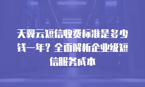 天翼云短信收费标准是多少钱一年？全面解析企业级短信服务成本