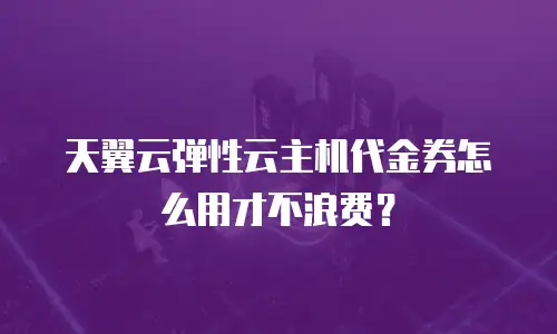 天翼云弹性云主机代金券怎么用才不浪费？