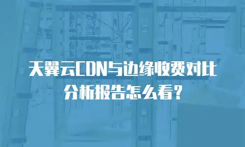 天翼云CDN与边缘收费对比分析报告怎么看？
