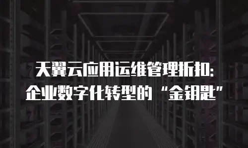 天翼云应用运维管理折扣：企业数字化转型的&ldquo;金钥匙&rdquo;