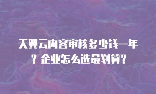 天翼云内容审核多少钱一年？企业怎么选最划算？