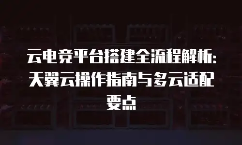 云电竞平台搭建全流程解析：天翼云操作指南与多云适配要点