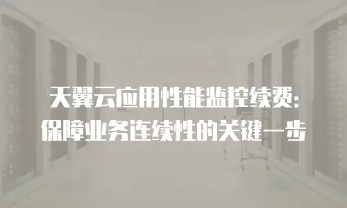 天翼云应用性能监控续费：保障业务连续性的关键一步