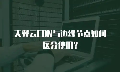 天翼云CDN与边缘节点如何区分使用？