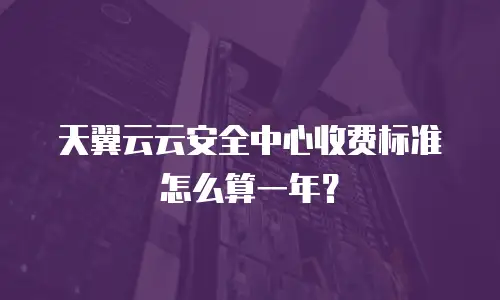 天翼云云安全中心收费标准怎么算一年？
