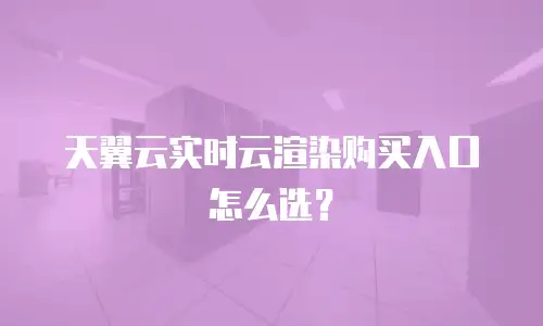 天翼云实时云渲染购买入口怎么选？